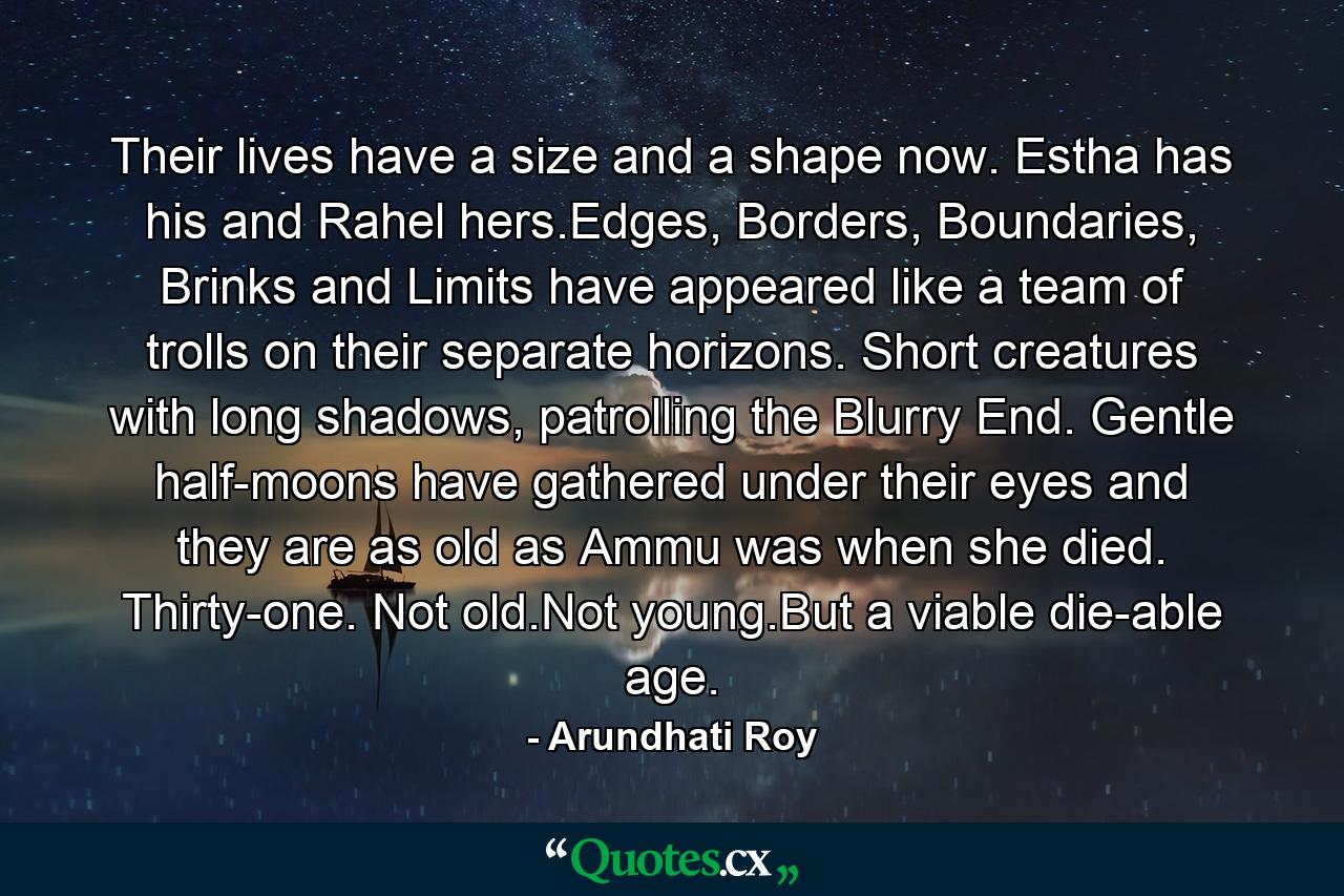 Their lives have a size and a shape now. Estha has his and Rahel hers.Edges, Borders, Boundaries, Brinks and Limits have appeared like a team of trolls on their separate horizons. Short creatures with long shadows, patrolling the Blurry End. Gentle half-moons have gathered under their eyes and they are as old as Ammu was when she died. Thirty-one. Not old.Not young.But a viable die-able age. - Quote by Arundhati Roy