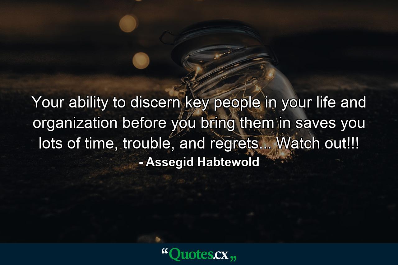 Your ability to discern key people in your life and organization before you bring them in saves you lots of time, trouble, and regrets... Watch out!!! - Quote by Assegid Habtewold