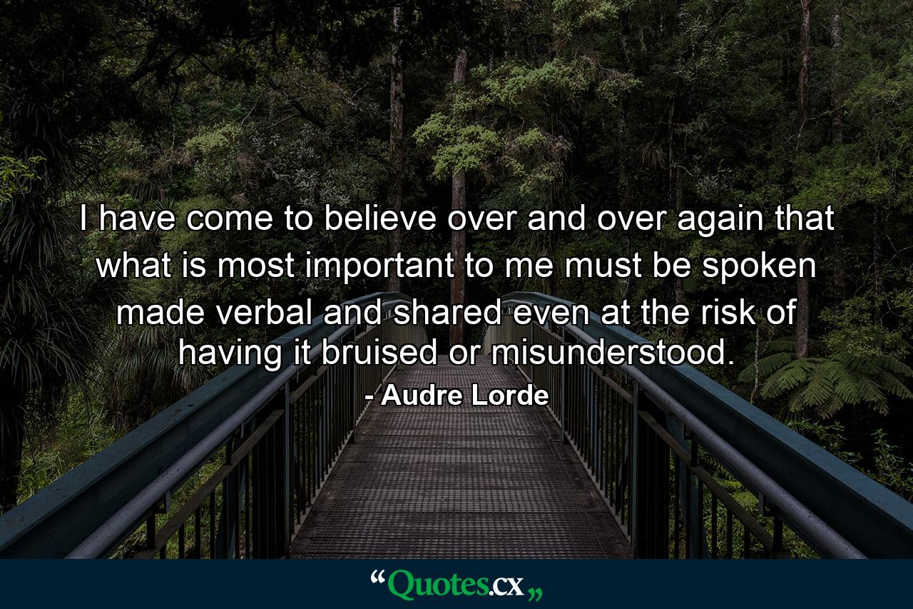 I have come to believe over and over again that what is most important to me must be spoken  made verbal and shared  even at the risk of having it bruised or misunderstood. - Quote by Audre Lorde