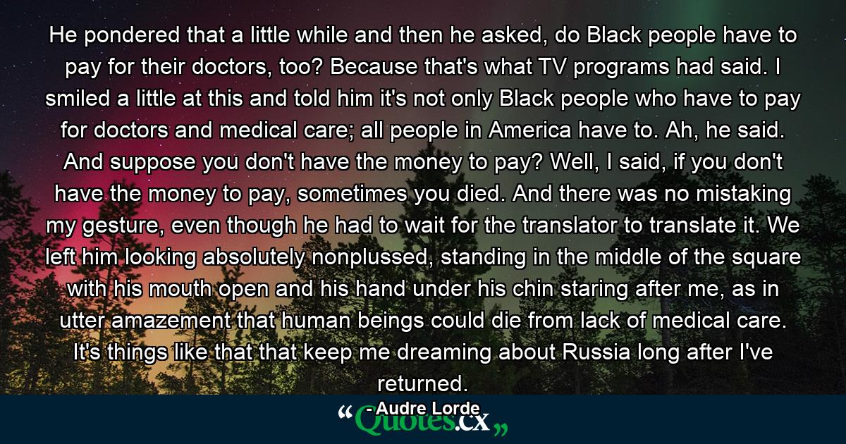 He pondered that a little while and then he asked, do Black people have to pay for their doctors, too? Because that's what TV programs had said. I smiled a little at this and told him it's not only Black people who have to pay for doctors and medical care; all people in America have to. Ah, he said. And suppose you don't have the money to pay? Well, I said, if you don't have the money to pay, sometimes you died. And there was no mistaking my gesture, even though he had to wait for the translator to translate it. We left him looking absolutely nonplussed, standing in the middle of the square with his mouth open and his hand under his chin staring after me, as in utter amazement that human beings could die from lack of medical care. It's things like that that keep me dreaming about Russia long after I've returned. - Quote by Audre Lorde