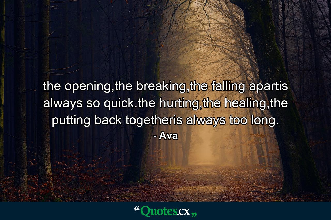 the opening,the breaking,the falling apartis always so quick.the hurting,the healing,the putting back togetheris always too long. - Quote by Ava