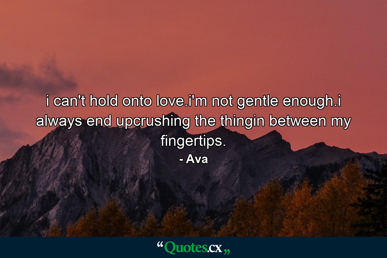 i can't hold onto love.i'm not gentle enough.i always end upcrushing the thingin between my fingertips. - Quote by Ava