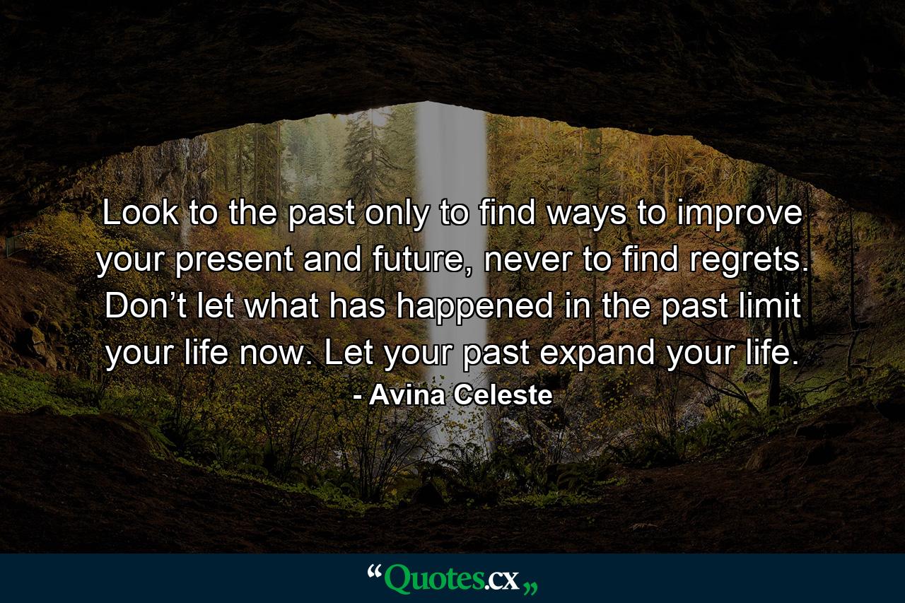 Look to the past only to find ways to improve your present and future, never to find regrets. Don’t let what has happened in the past limit your life now. Let your past expand your life. - Quote by Avina Celeste