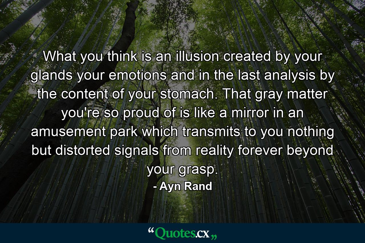 What you think is an illusion created by your glands  your emotions and  in the last analysis  by the content of your stomach. That gray matter you're so proud of is like a mirror in an amusement park which transmits to you nothing but distorted signals from reality forever beyond your grasp. - Quote by Ayn Rand