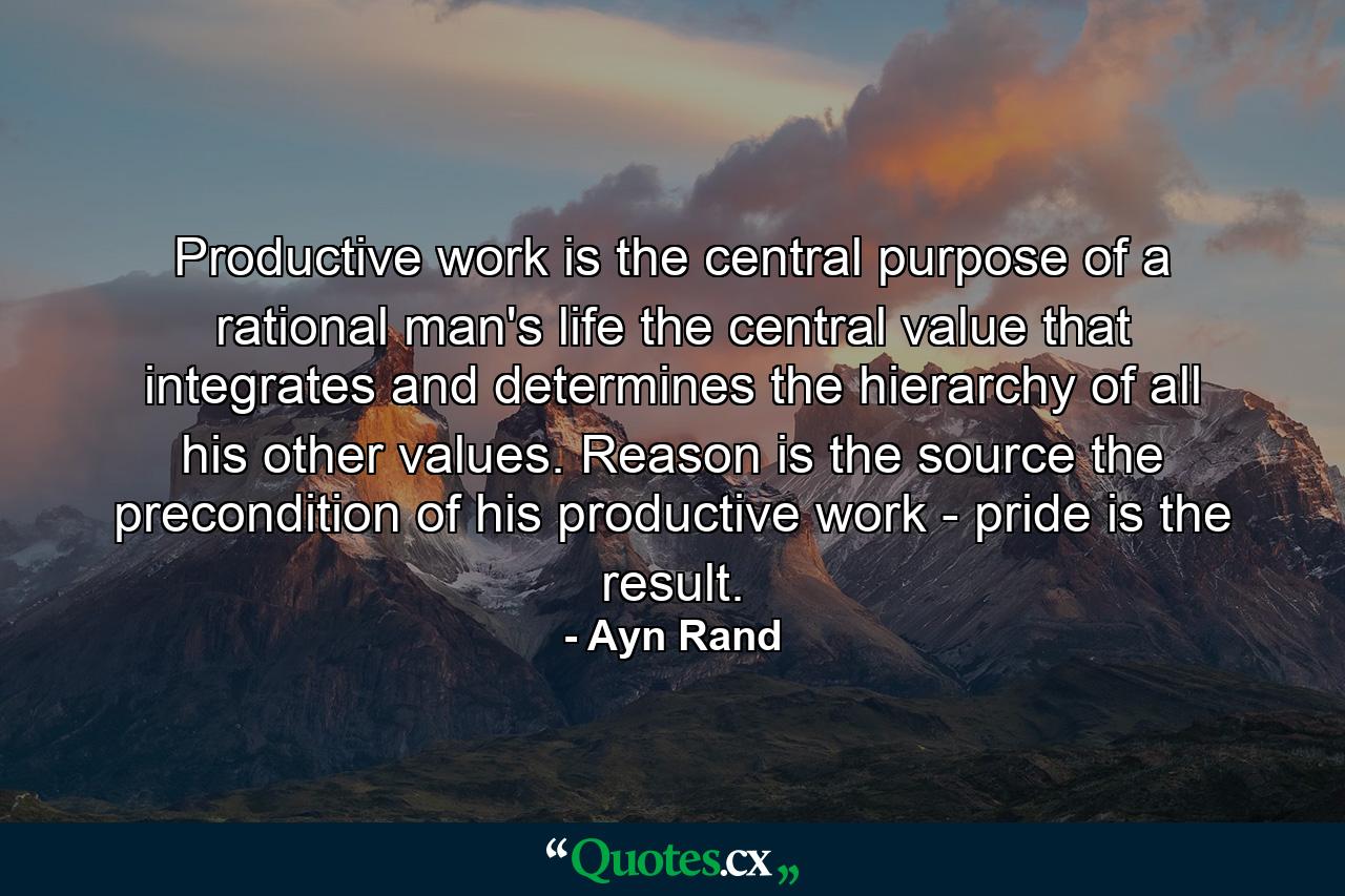 Productive work is the central purpose of a rational man's life  the central value that integrates and determines the hierarchy of all his other values. Reason is the source  the precondition of his productive work - pride is the result. - Quote by Ayn Rand