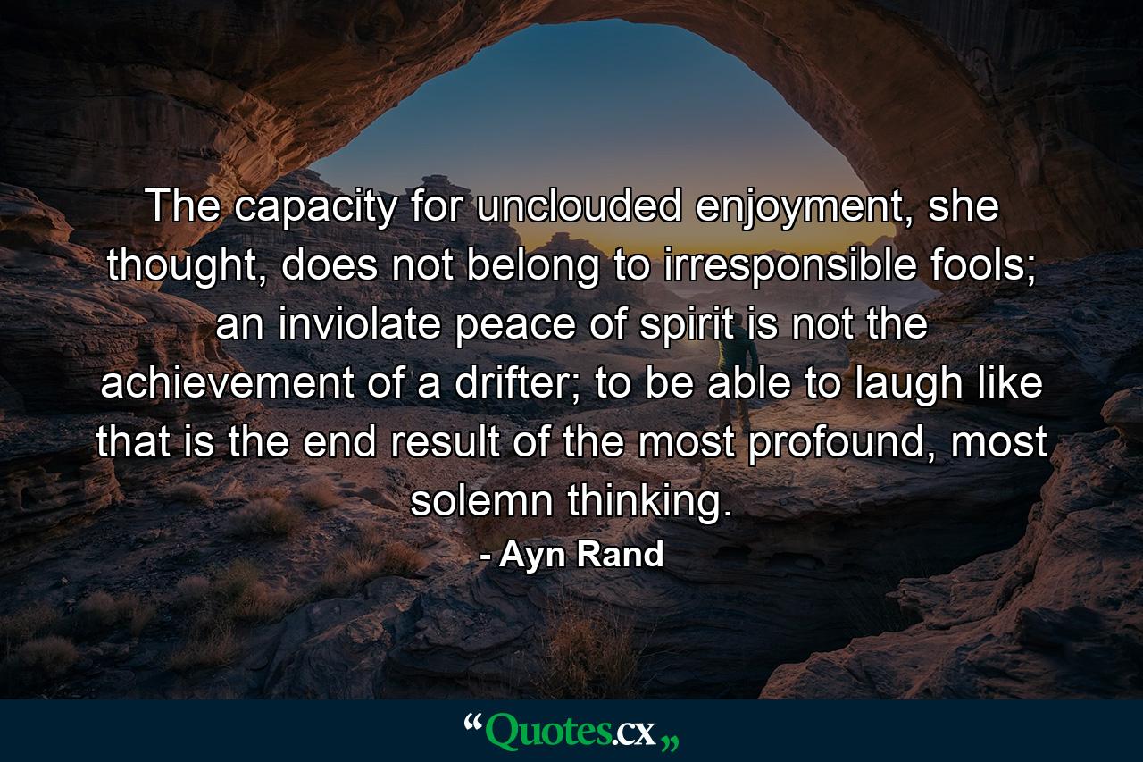 The capacity for unclouded enjoyment, she thought, does not belong to irresponsible fools; an inviolate peace of spirit is not the achievement of a drifter; to be able to laugh like that is the end result of the most profound, most solemn thinking. - Quote by Ayn Rand