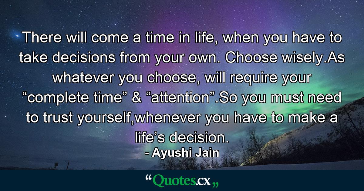 There will come a time in life, when you have to take decisions from your own. Choose wisely.As whatever you choose, will require your “complete time” & “attention”.So you must need to trust yourself,whenever you have to make a life’s decision. - Quote by Ayushi Jain