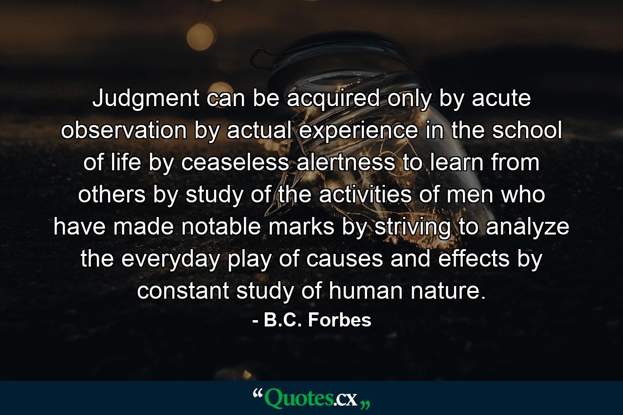 Judgment can be acquired only by acute observation  by actual experience in the school of life  by ceaseless alertness to learn from others  by study of the activities of men who have made notable marks  by striving to analyze the everyday play of causes and effects  by constant study of human nature. - Quote by B.C. Forbes