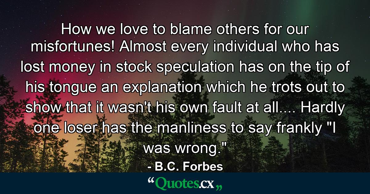 How we love to blame others for our misfortunes! Almost every individual who has lost money in stock speculation has on the tip of his tongue an explanation which he trots out to show that it wasn't his own fault at all.... Hardly one loser has the manliness to say frankly  