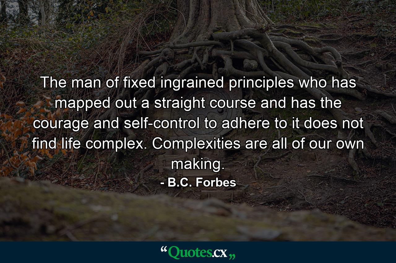 The man of fixed ingrained principles who has mapped out a straight course  and has the courage and self-control to adhere to it  does not find life complex. Complexities are all of our own making. - Quote by B.C. Forbes