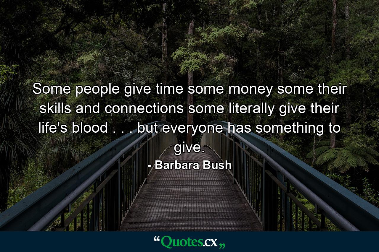 Some people give time  some money  some their skills and connections  some literally give their life's blood . . . but everyone has something to give. - Quote by Barbara Bush