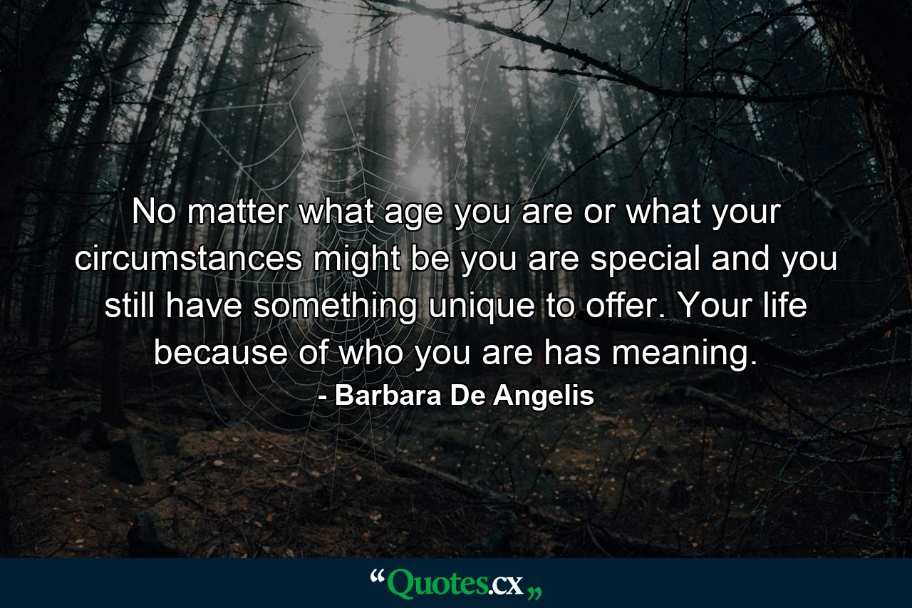 No matter what age you are  or what your circumstances might be  you are special  and you still have something unique to offer. Your life  because of who you are  has meaning. - Quote by Barbara De Angelis