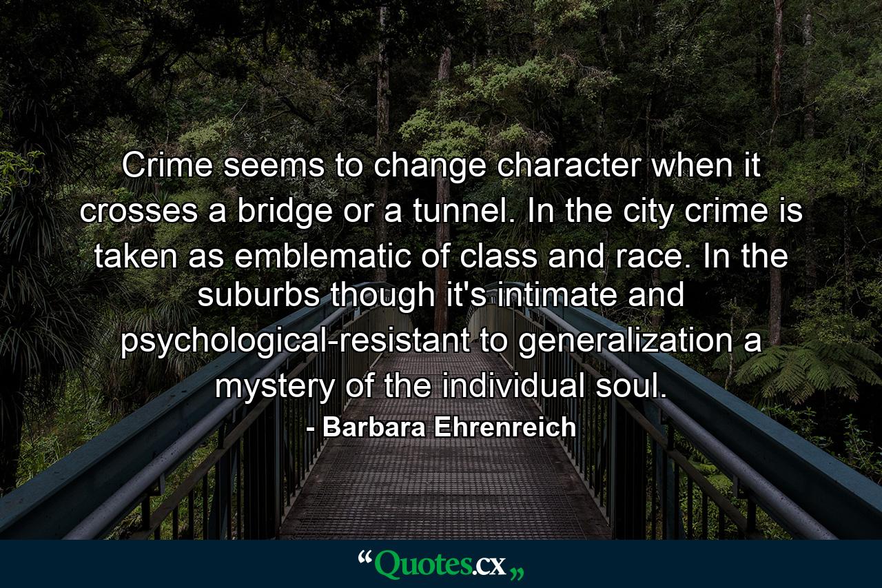 Crime seems to change character when it crosses a bridge or a tunnel. In the city  crime is taken as emblematic of class and race. In the suburbs  though  it's intimate and psychological-resistant to generalization  a mystery of the individual soul. - Quote by Barbara Ehrenreich