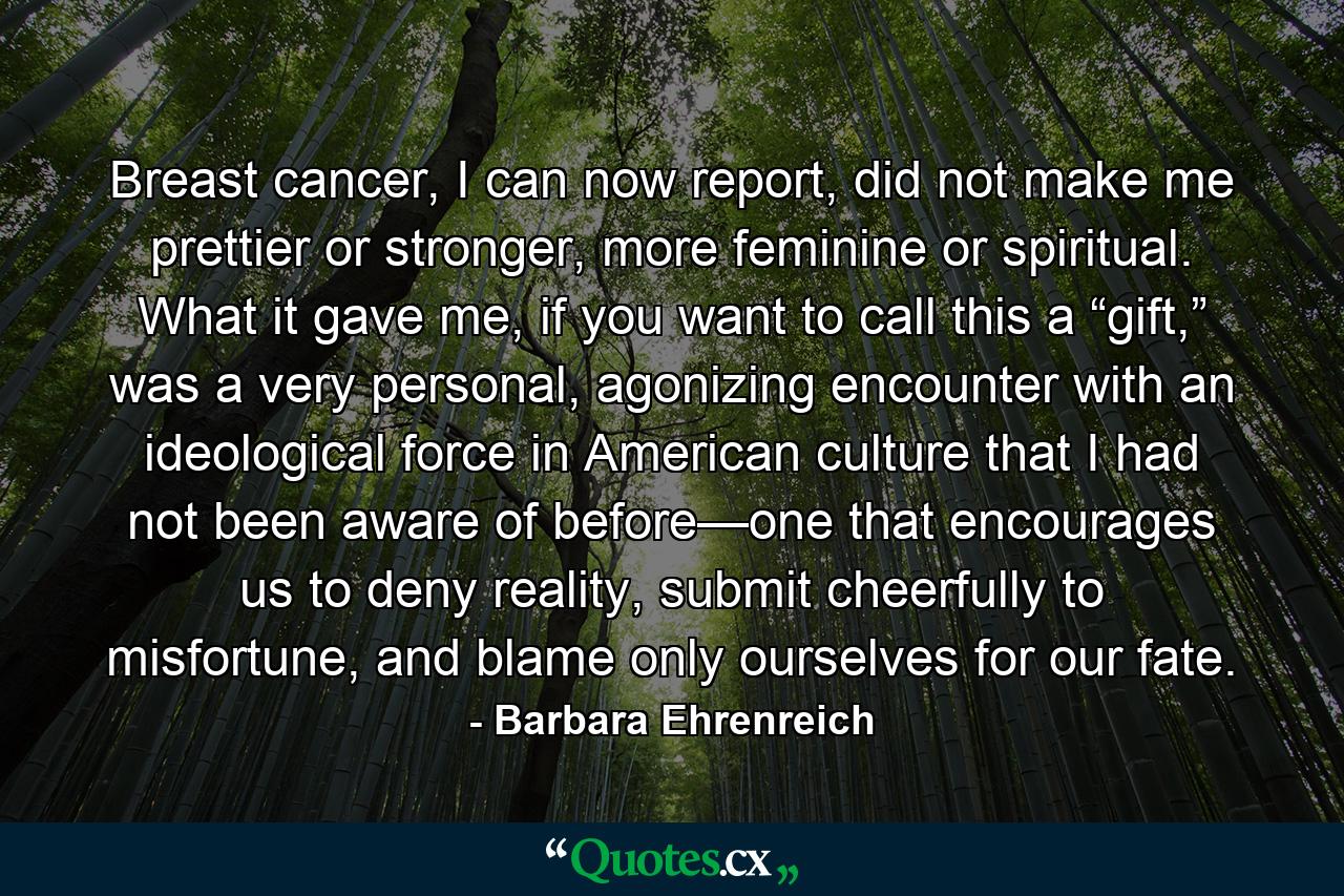 Breast cancer, I can now report, did not make me prettier or stronger, more feminine or spiritual. What it gave me, if you want to call this a “gift,” was a very personal, agonizing encounter with an ideological force in American culture that I had not been aware of before—one that encourages us to deny reality, submit cheerfully to misfortune, and blame only ourselves for our fate. - Quote by Barbara Ehrenreich