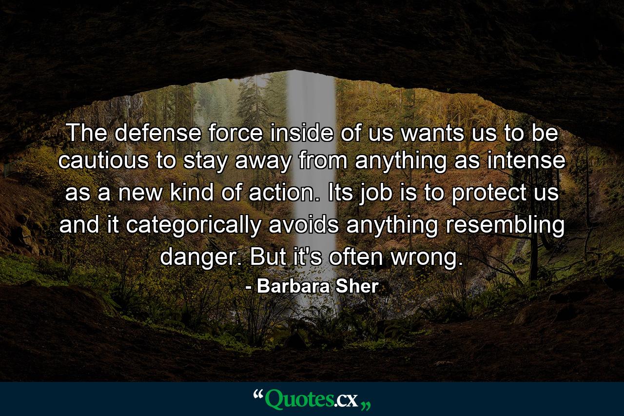 The defense force inside of us wants us to be cautious  to stay away from anything as intense as a new kind of action. Its job is to protect us  and it categorically avoids anything resembling danger. But it's often wrong. - Quote by Barbara Sher