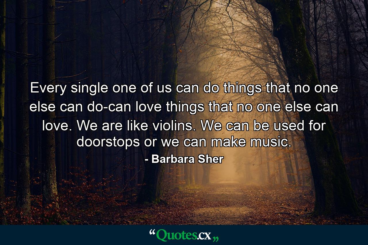 Every single one of us can do things that no one else can do-can love things that no one else can love. We are like violins. We can be used for doorstops  or we can make music. - Quote by Barbara Sher