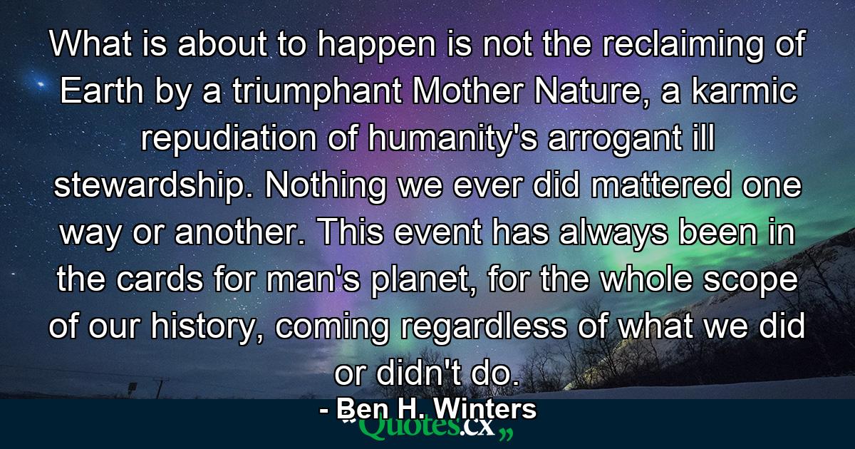 What is about to happen is not the reclaiming of Earth by a triumphant Mother Nature, a karmic repudiation of humanity's arrogant ill stewardship. Nothing we ever did mattered one way or another. This event has always been in the cards for man's planet, for the whole scope of our history, coming regardless of what we did or didn't do. - Quote by Ben H. Winters