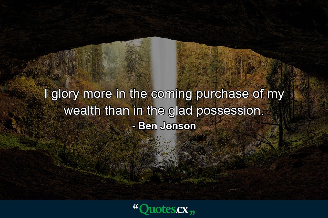 I glory more in the coming purchase of my wealth than in the glad possession. - Quote by Ben Jonson