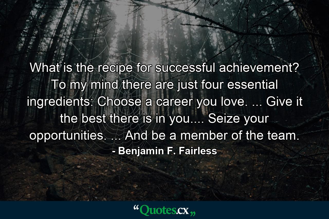 What is the recipe for successful achievement? To my mind there are just four essential ingredients: Choose a career you love. ... Give it the best there is in you.... Seize your opportunities. ... And be a member of the team. - Quote by Benjamin F. Fairless