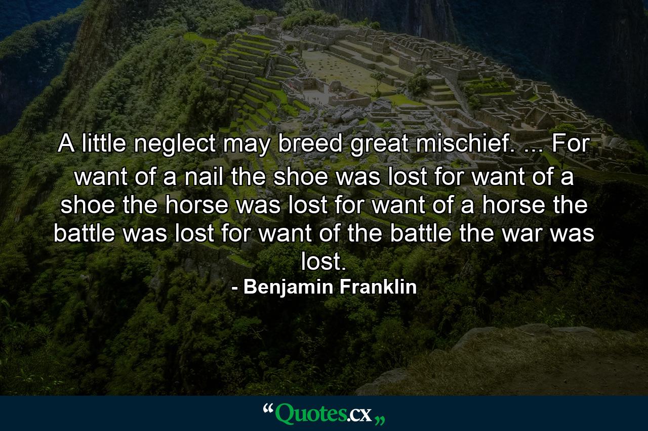 A little neglect may breed great mischief. ... For want of a nail  the shoe was lost  for want of a shoe  the horse was lost  for want of a horse  the battle was lost  for want of the battle  the war was lost. - Quote by Benjamin Franklin