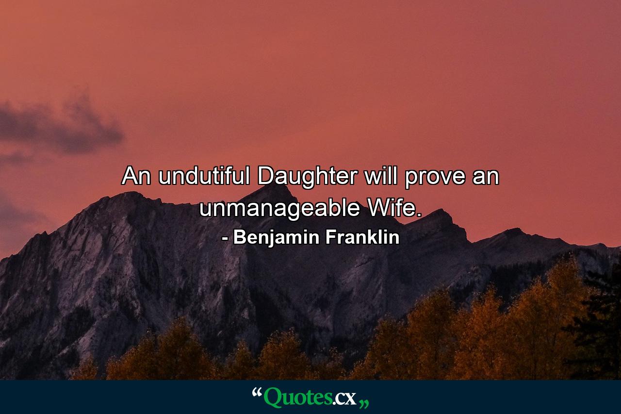 An undutiful Daughter will prove an unmanageable Wife. - Quote by Benjamin Franklin