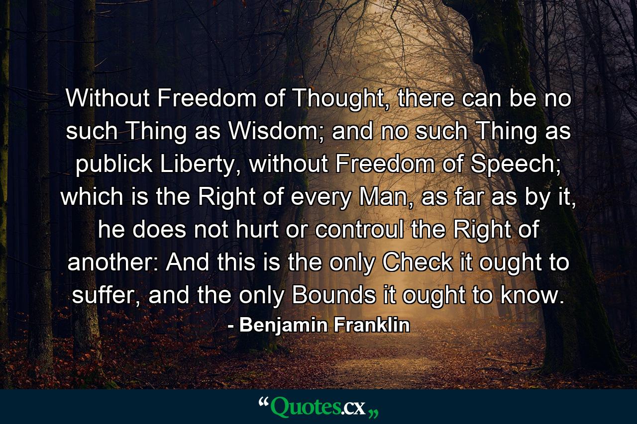 Without Freedom of Thought, there can be no such Thing as Wisdom; and no such Thing as publick Liberty, without Freedom of Speech; which is the Right of every Man, as far as by it, he does not hurt or controul the Right of another: And this is the only Check it ought to suffer, and the only Bounds it ought to know. - Quote by Benjamin Franklin