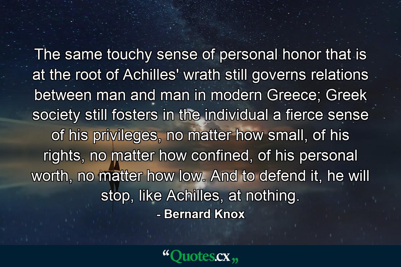 The same touchy sense of personal honor that is at the root of Achilles' wrath still governs relations between man and man in modern Greece; Greek society still fosters in the individual a fierce sense of his privileges, no matter how small, of his rights, no matter how confined, of his personal worth, no matter how low. And to defend it, he will stop, like Achilles, at nothing. - Quote by Bernard Knox