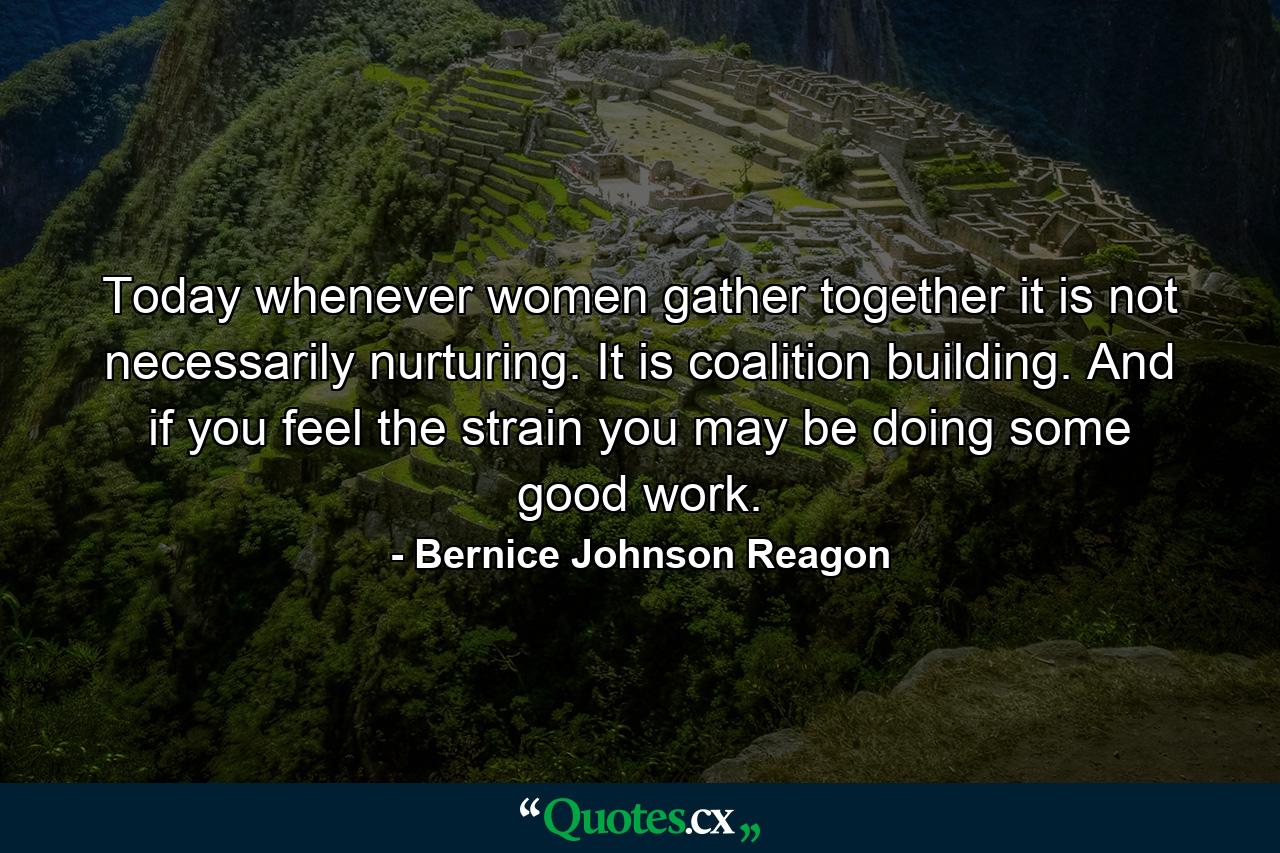 Today whenever women gather together it is not necessarily nurturing. It is coalition building. And if you feel the strain  you may be doing some good work. - Quote by Bernice Johnson Reagon