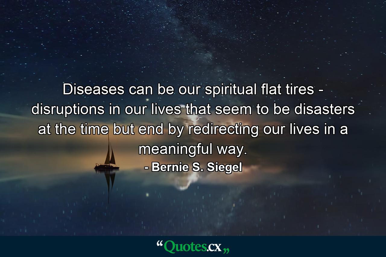 Diseases can be our spiritual flat tires - disruptions in our lives that seem to be disasters at the time  but end by redirecting our lives in a meaningful way. - Quote by Bernie S. Siegel