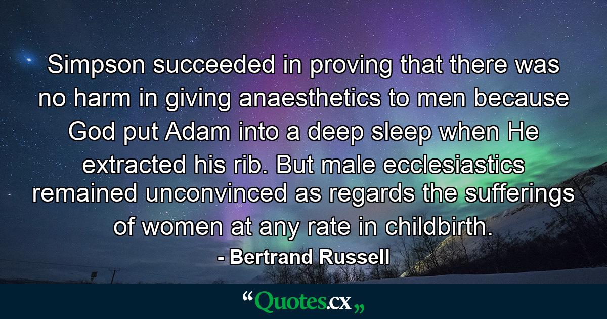 Simpson succeeded in proving that there was no harm in giving anaesthetics to men  because God put Adam into a deep sleep when He extracted his rib. But male ecclesiastics remained unconvinced as regards the sufferings of women  at any rate in childbirth. - Quote by Bertrand Russell