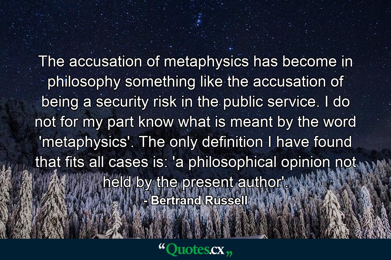 The accusation of metaphysics has become in philosophy something like the accusation of being a security risk in the public service. I do not for my part know what is meant by the word 'metaphysics'. The only definition I have found that fits all cases is: 'a philosophical opinion not held by the present author'. - Quote by Bertrand Russell