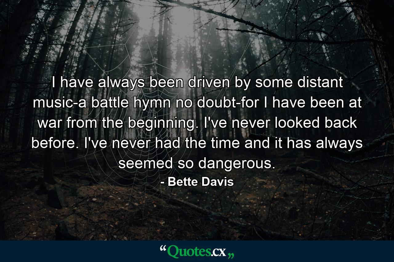 I have always been driven by some distant music-a battle hymn no doubt-for I have been at war from the beginning. I've never looked back before. I've never had the time and it has always seemed so dangerous. - Quote by Bette Davis