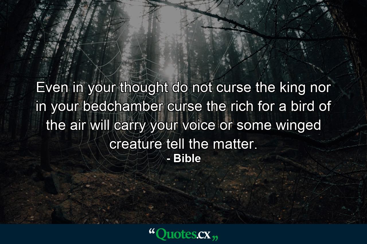 Even in your thought  do not curse the king  nor in your bedchamber curse the rich  for a bird of the air will carry your voice  or some winged creature tell the matter. - Quote by Bible