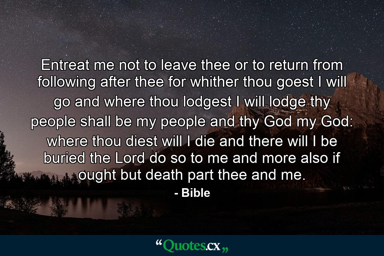 Entreat me not to leave thee  or to return from following after thee  for whither thou goest  I will go  and where thou lodgest  I will lodge  thy people shall be my people and thy God my God: where thou diest will I die  and there will I be buried  the Lord do so to me  and more also  if ought but death part thee and me. - Quote by Bible