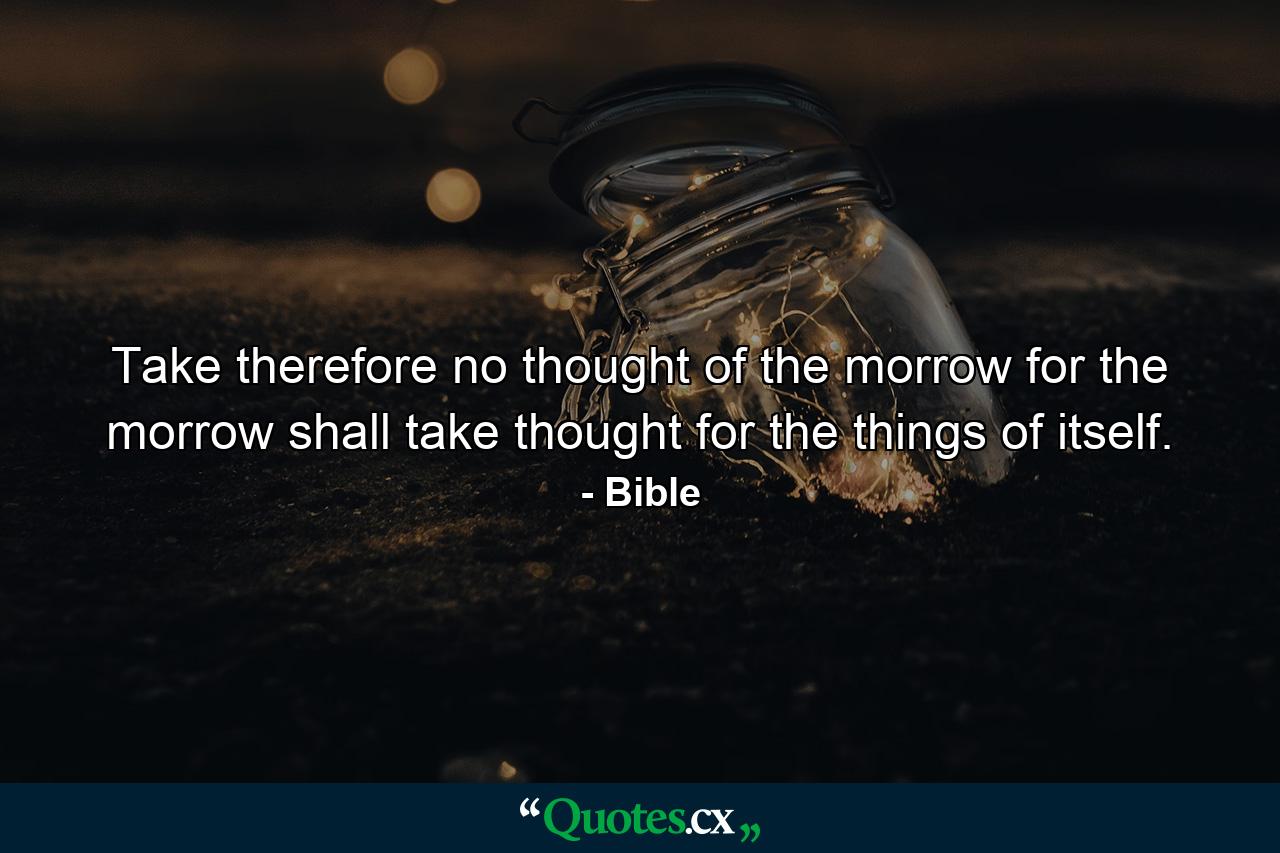 Take therefore no thought of the morrow  for the morrow shall take thought for the things of itself. - Quote by Bible