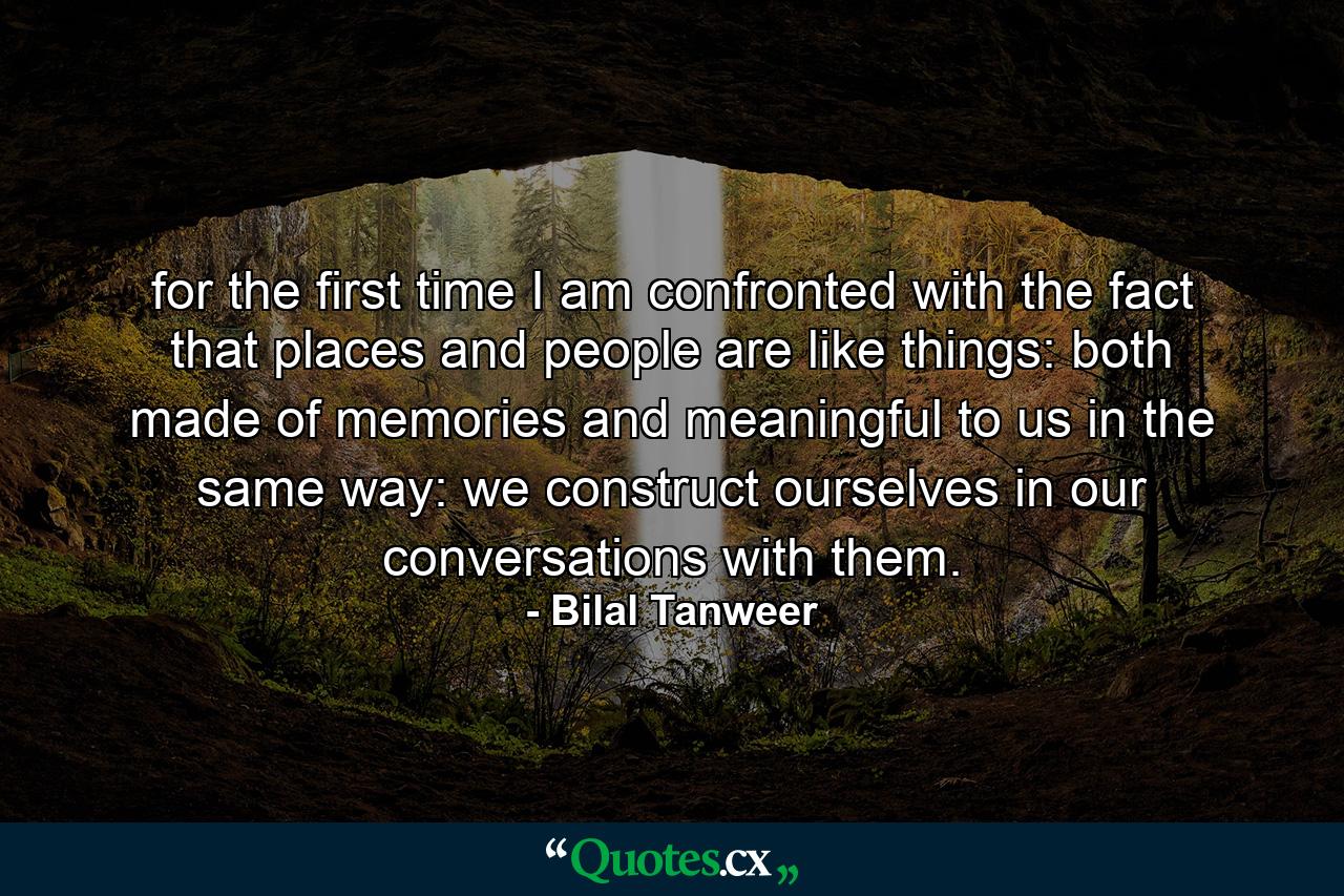 for the first time I am confronted with the fact that places and people are like things: both made of memories and meaningful to us in the same way: we construct ourselves in our conversations with them. - Quote by Bilal Tanweer