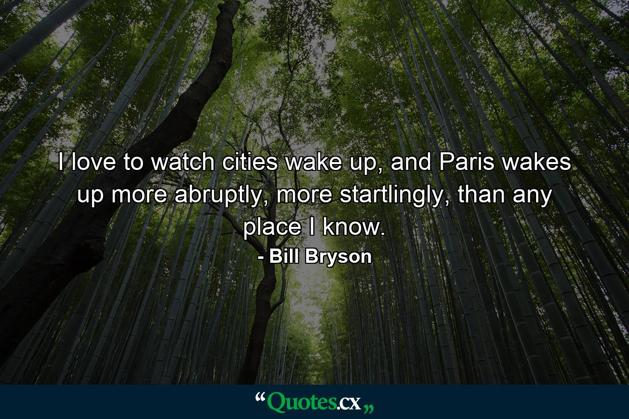 I love to watch cities wake up, and Paris wakes up more abruptly, more startlingly, than any place I know. - Quote by Bill Bryson