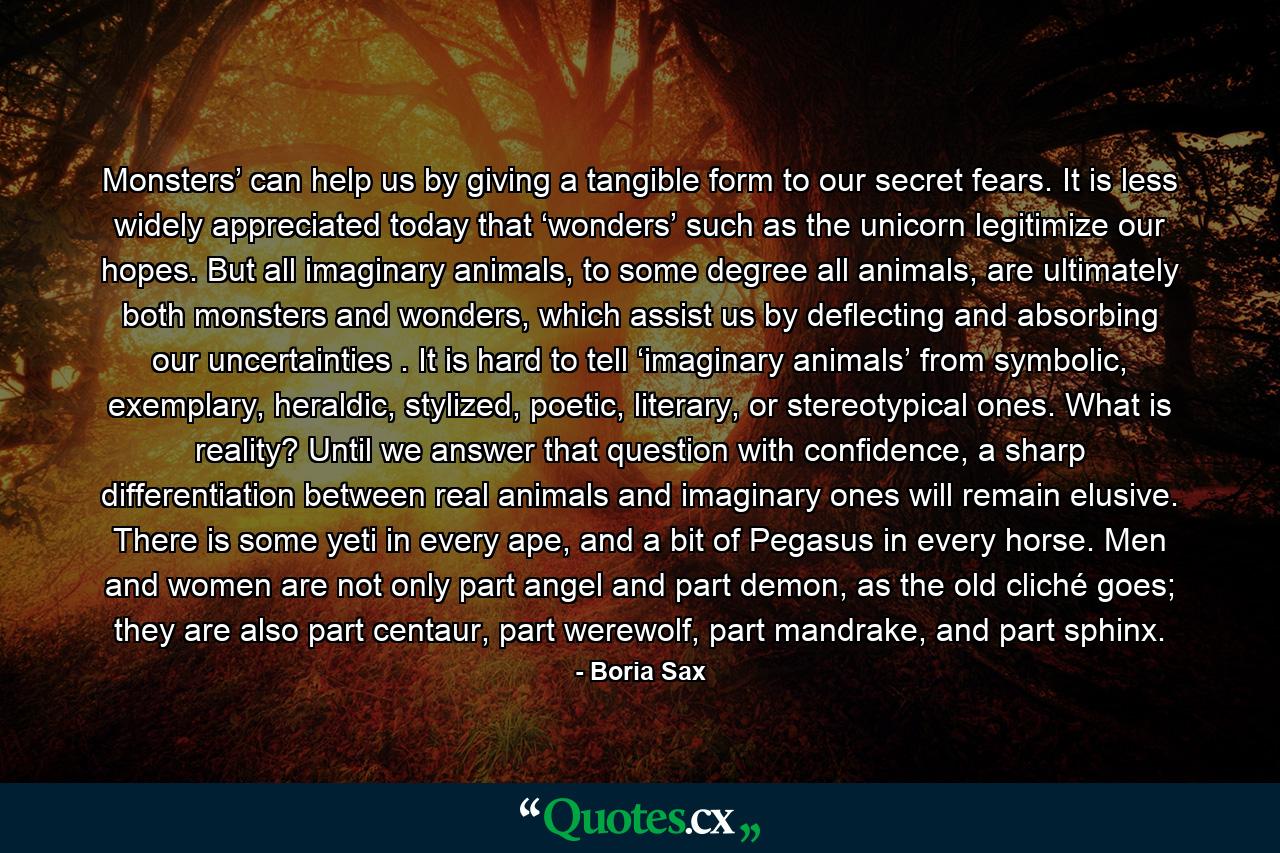 Monsters’ can help us by giving a tangible form to our secret fears. It is less widely appreciated today that ‘wonders’ such as the unicorn legitimize our hopes. But all imaginary animals, to some degree all animals, are ultimately both monsters and wonders, which assist us by deflecting and absorbing our uncertainties . It is hard to tell ‘imaginary animals’ from symbolic, exemplary, heraldic, stylized, poetic, literary, or stereotypical ones. What is reality? Until we answer that question with confidence, a sharp differentiation between real animals and imaginary ones will remain elusive. There is some yeti in every ape, and a bit of Pegasus in every horse. Men and women are not only part angel and part demon, as the old cliché goes; they are also part centaur, part werewolf, part mandrake, and part sphinx. - Quote by Boria Sax