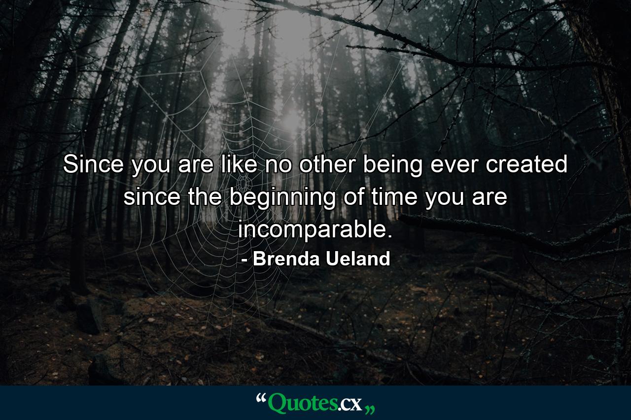 Since you are like no other being ever created since the beginning of time  you are incomparable. - Quote by Brenda Ueland