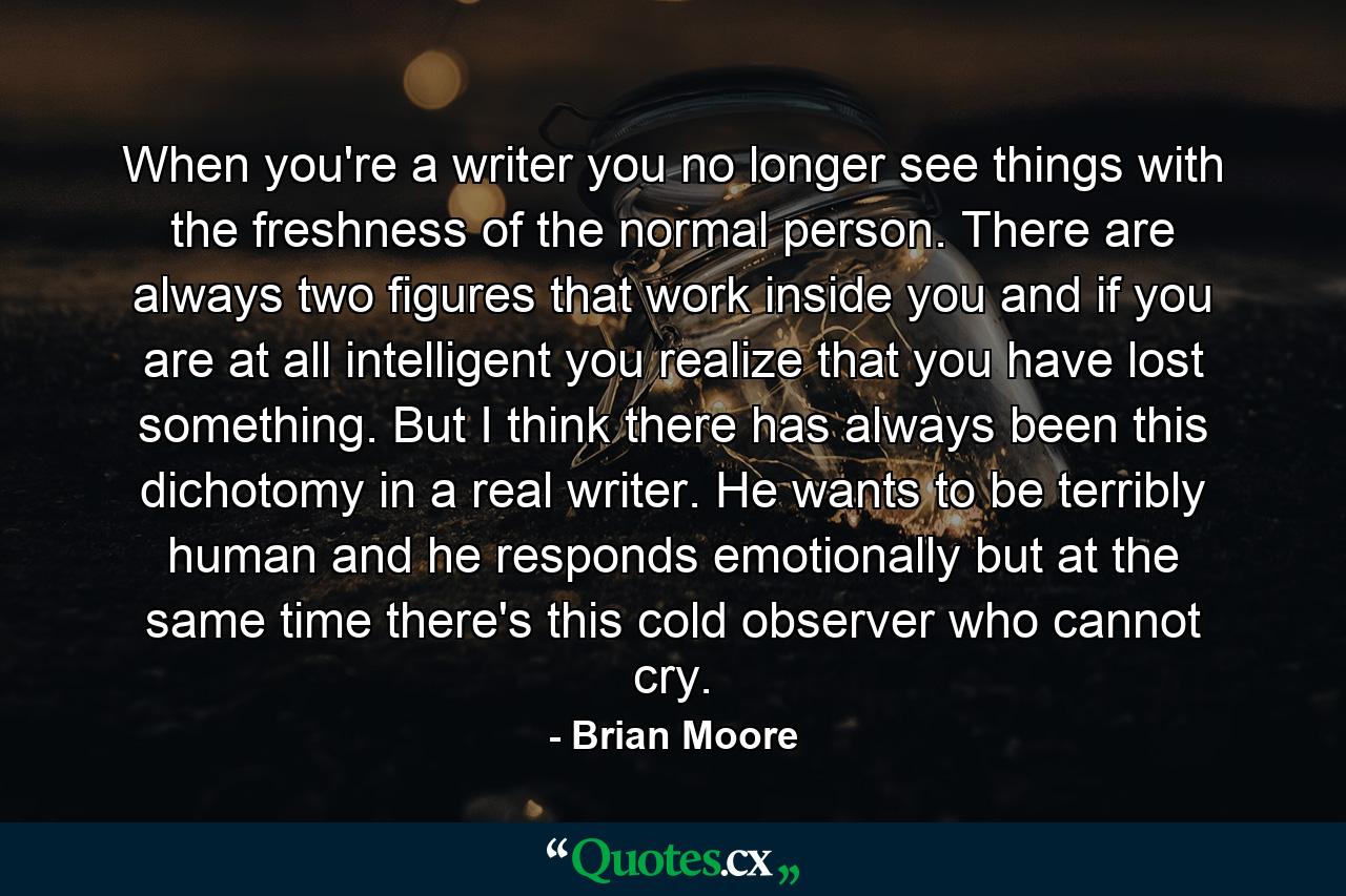 When you're a writer  you no longer see things with the freshness of the normal person. There are always two figures that work inside you  and if you are at all intelligent you realize that you have lost something. But I think there has always been this dichotomy in a real writer. He wants to be terribly human  and he responds emotionally  but at the same time there's this cold observer who cannot cry. - Quote by Brian Moore