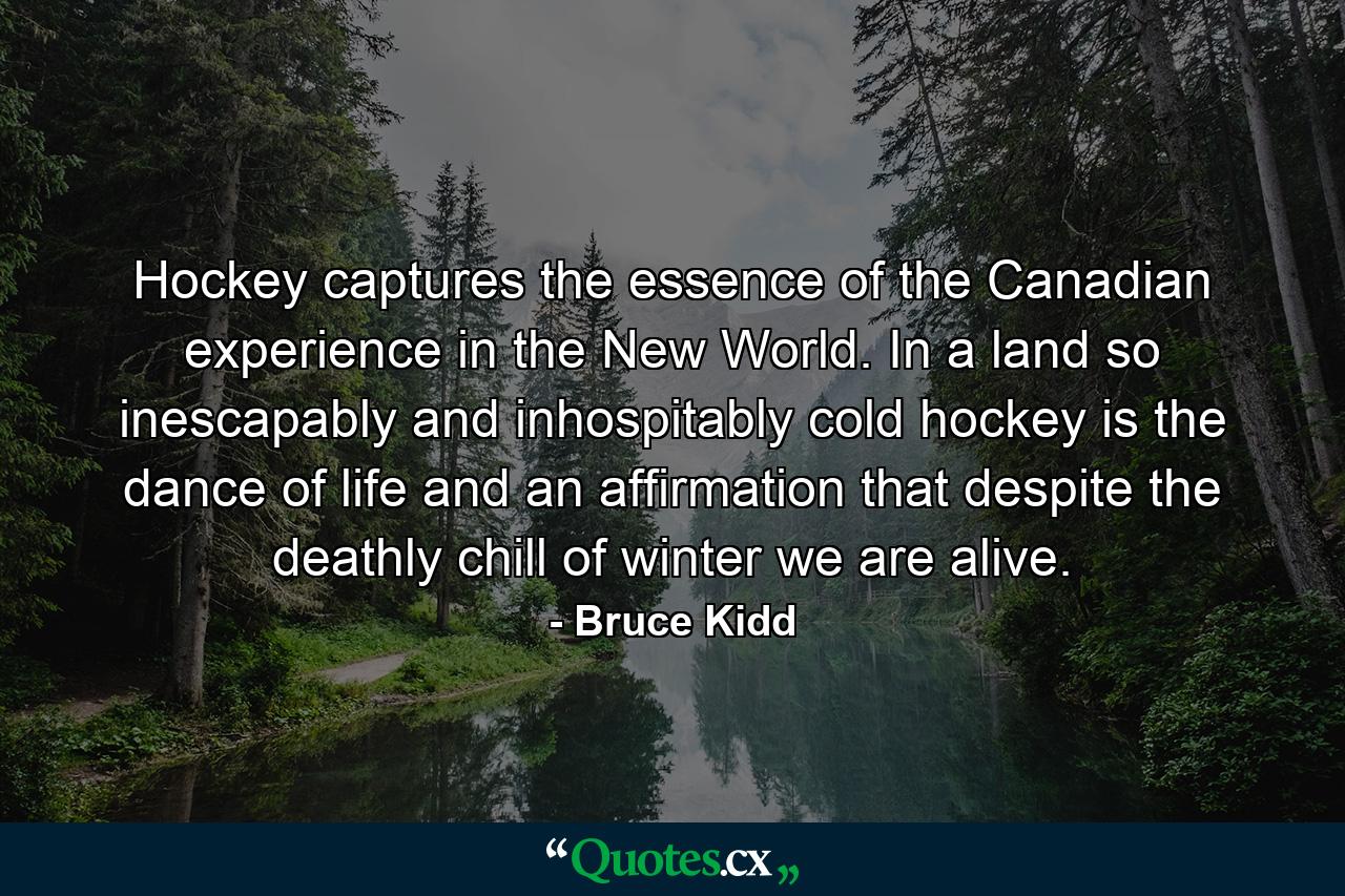 Hockey captures the essence of the Canadian experience in the New World. In a land so inescapably and inhospitably cold  hockey is the dance of life  and an affirmation that despite the deathly chill of winter we are alive. - Quote by Bruce Kidd