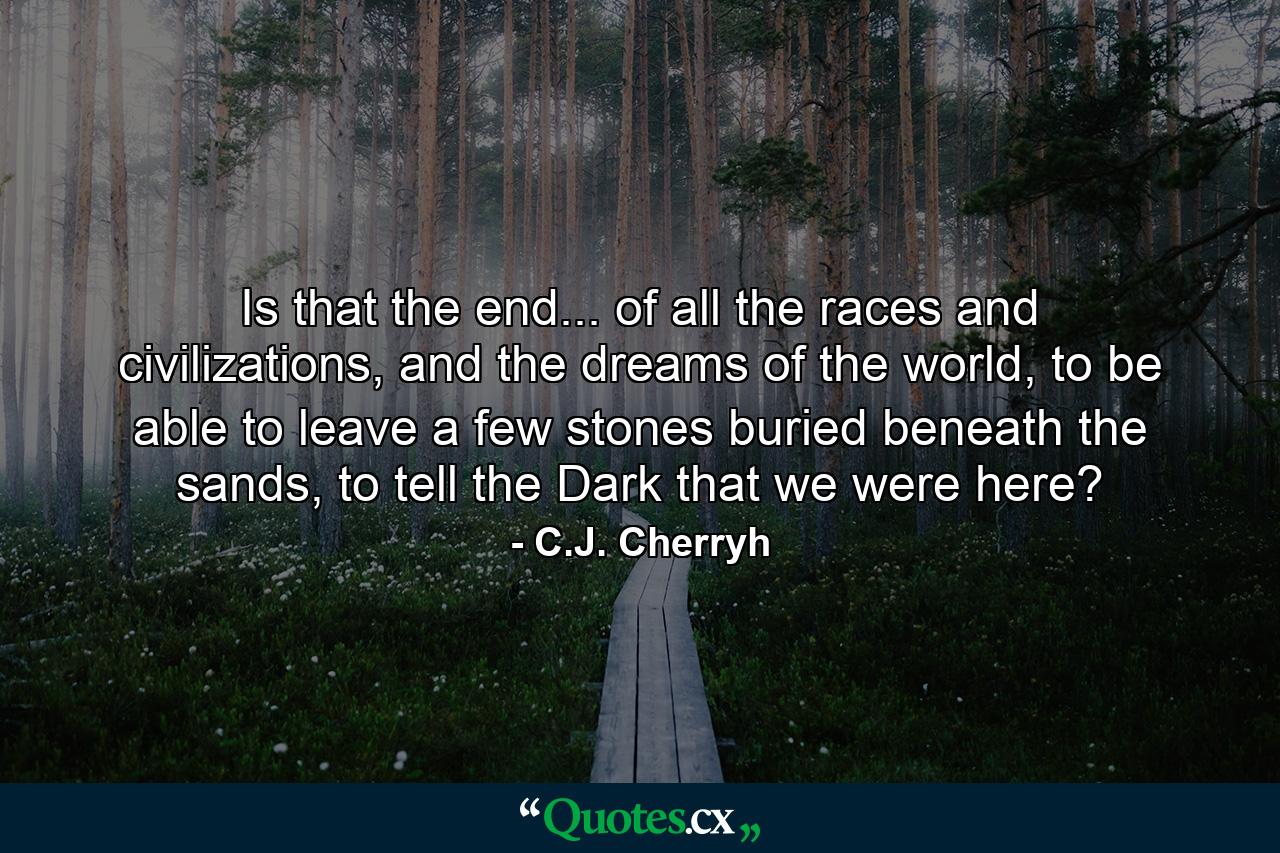 Is that the end... of all the races and civilizations, and the dreams of the world, to be able to leave a few stones buried beneath the sands, to tell the Dark that we were here? - Quote by C.J. Cherryh