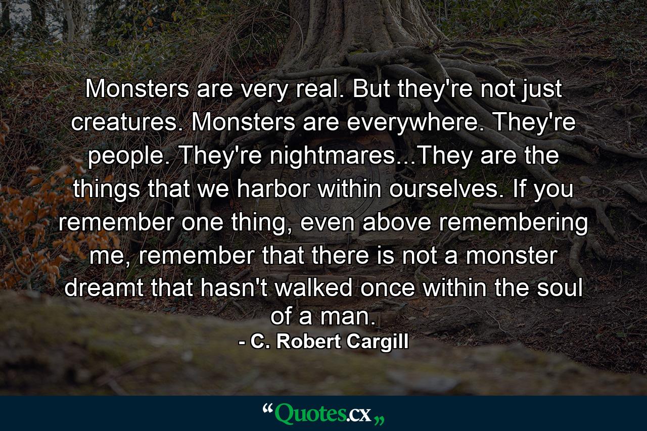 Monsters are very real. But they're not just creatures. Monsters are everywhere. They're people. They're nightmares...They are the things that we harbor within ourselves. If you remember one thing, even above remembering me, remember that there is not a monster dreamt that hasn't walked once within the soul of a man. - Quote by C. Robert Cargill