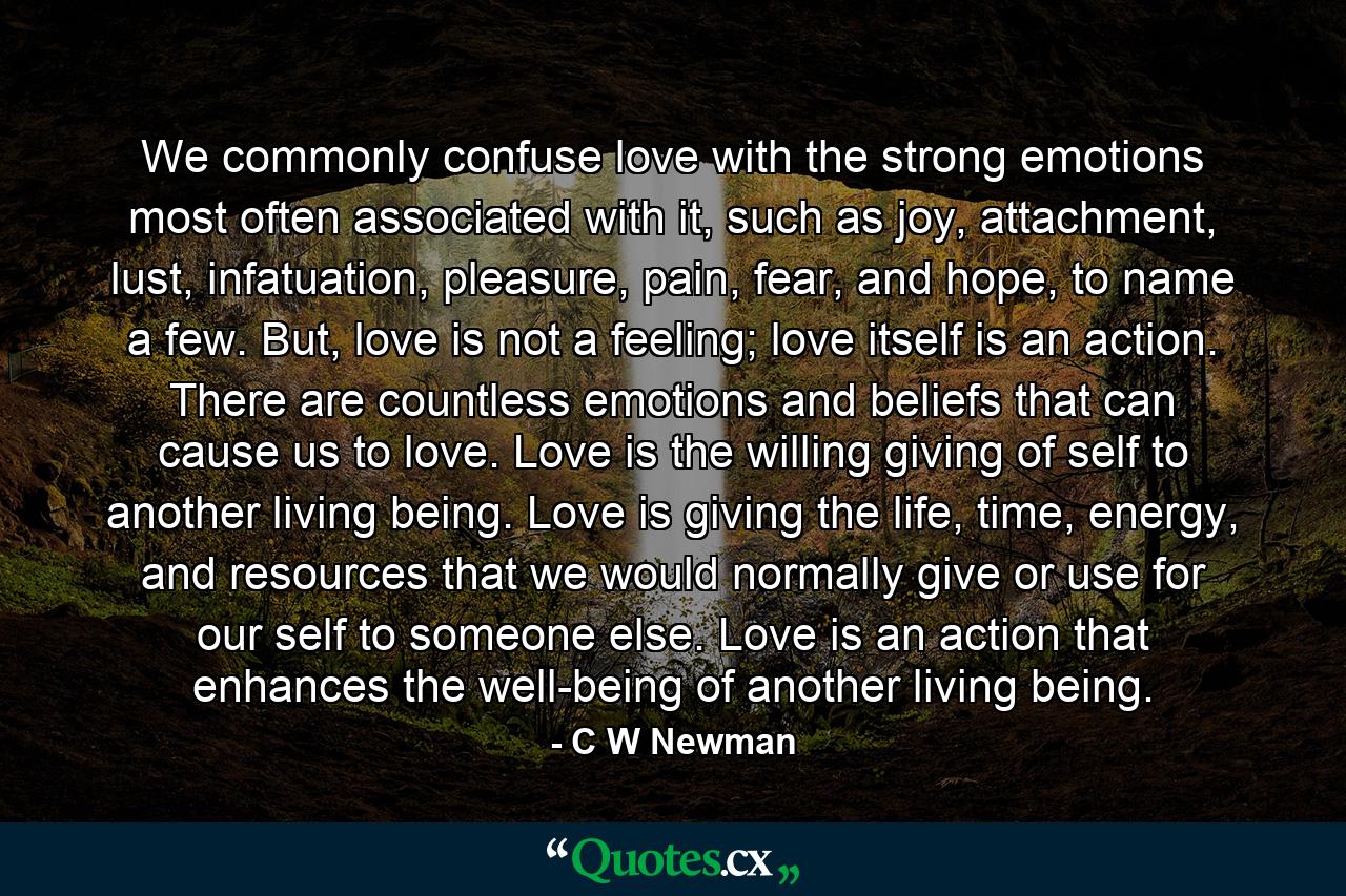 We commonly confuse love with the strong emotions most often associated with it, such as joy, attachment, lust, infatuation, pleasure, pain, fear, and hope, to name a few. But, love is not a feeling; love itself is an action. There are countless emotions and beliefs that can cause us to love. Love is the willing giving of self to another living being. Love is giving the life, time, energy, and resources that we would normally give or use for our self to someone else. Love is an action that enhances the well-being of another living being. - Quote by C W Newman