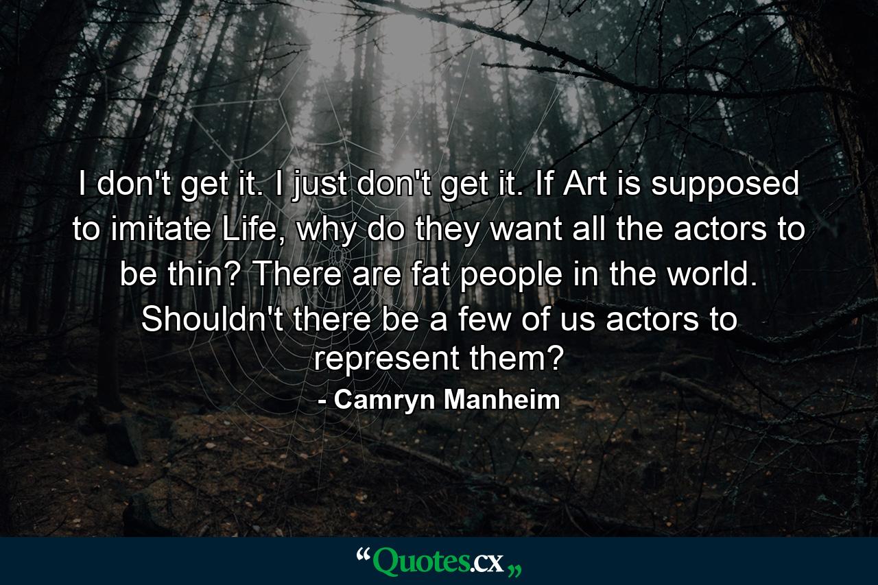 I don't get it. I just don't get it. If Art is supposed to imitate Life, why do they want all the actors to be thin? There are fat people in the world. Shouldn't there be a few of us actors to represent them? - Quote by Camryn Manheim