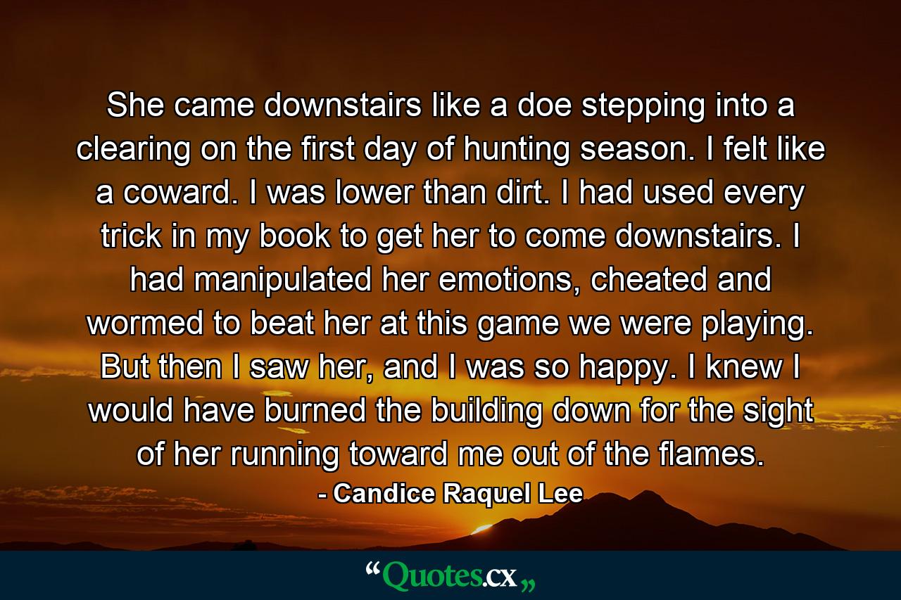 She came downstairs like a doe stepping into a clearing on the first day of hunting season. I felt like a coward. I was lower than dirt. I had used every trick in my book to get her to come downstairs. I had manipulated her emotions, cheated and wormed to beat her at this game we were playing. But then I saw her, and I was so happy. I knew I would have burned the building down for the sight of her running toward me out of the flames. - Quote by Candice Raquel Lee