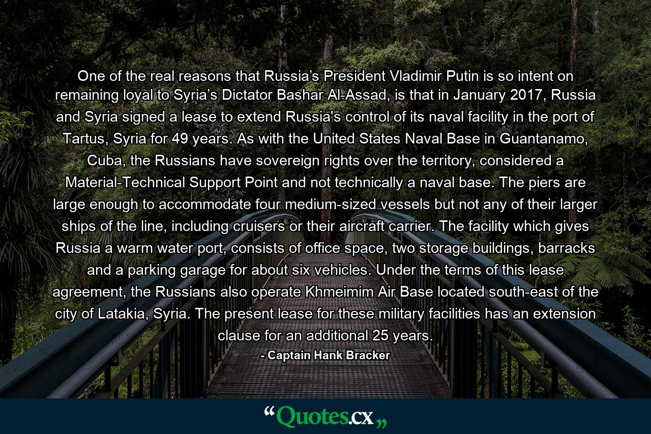 One of the real reasons that Russia’s President Vladimir Putin is so intent on remaining loyal to Syria’s Dictator Bashar Al-Assad, is that in January 2017, Russia and Syria signed a lease to extend Russia's control of its naval facility in the port of Tartus, Syria for 49 years. As with the United States Naval Base in Guantanamo, Cuba, the Russians have sovereign rights over the territory, considered a Material-Technical Support Point and not technically a naval base. The piers are large enough to accommodate four medium-sized vessels but not any of their larger ships of the line, including cruisers or their aircraft carrier. The facility which gives Russia a warm water port, consists of office space, two storage buildings, barracks and a parking garage for about six vehicles. Under the terms of this lease agreement, the Russians also operate Khmeimim Air Base located south-east of the city of Latakia, Syria. The present lease for these military facilities has an extension clause for an additional 25 years. - Quote by Captain Hank Bracker