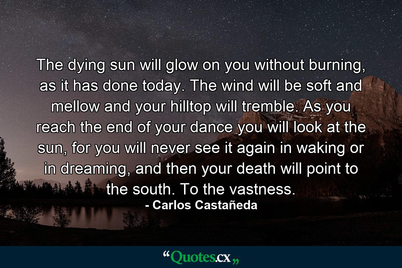 The dying sun will glow on you without burning, as it has done today. The wind will be soft and mellow and your hilltop will tremble. As you reach the end of your dance you will look at the sun, for you will never see it again in waking or in dreaming, and then your death will point to the south. To the vastness. - Quote by Carlos Castañeda