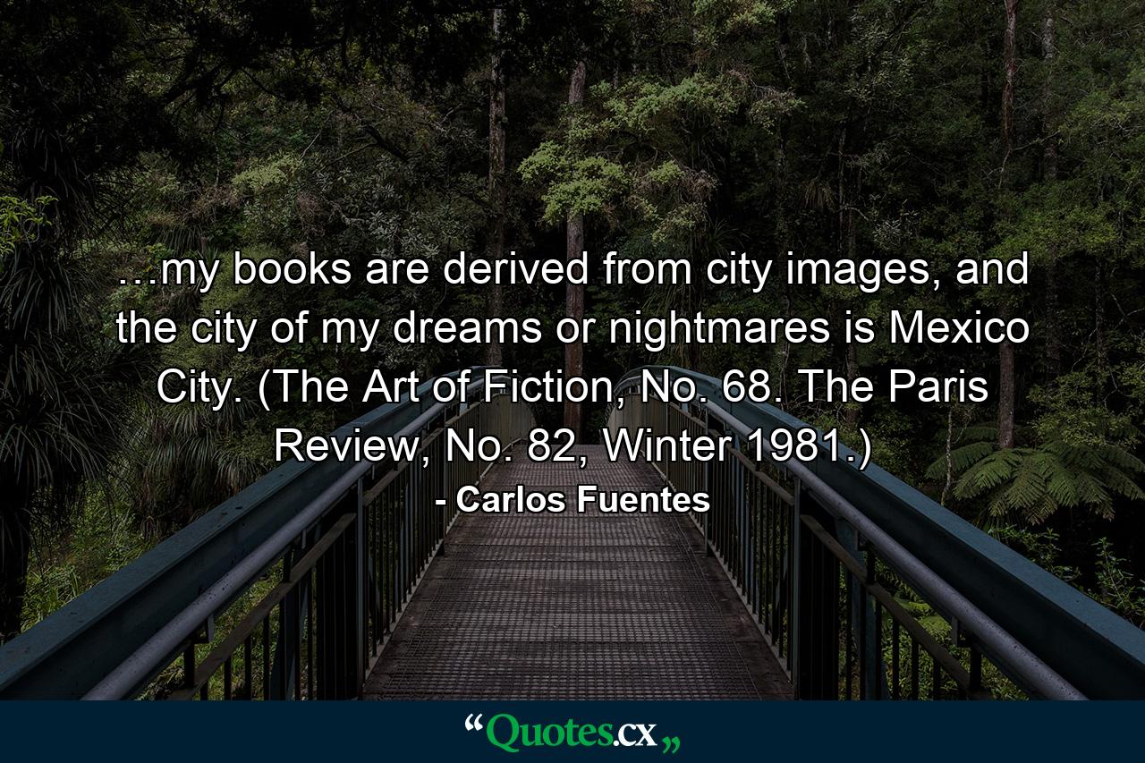 …my books are derived from city images, and the city of my dreams or nightmares is Mexico City. (The Art of Fiction, No. 68. The Paris Review, No. 82, Winter 1981.) - Quote by Carlos Fuentes