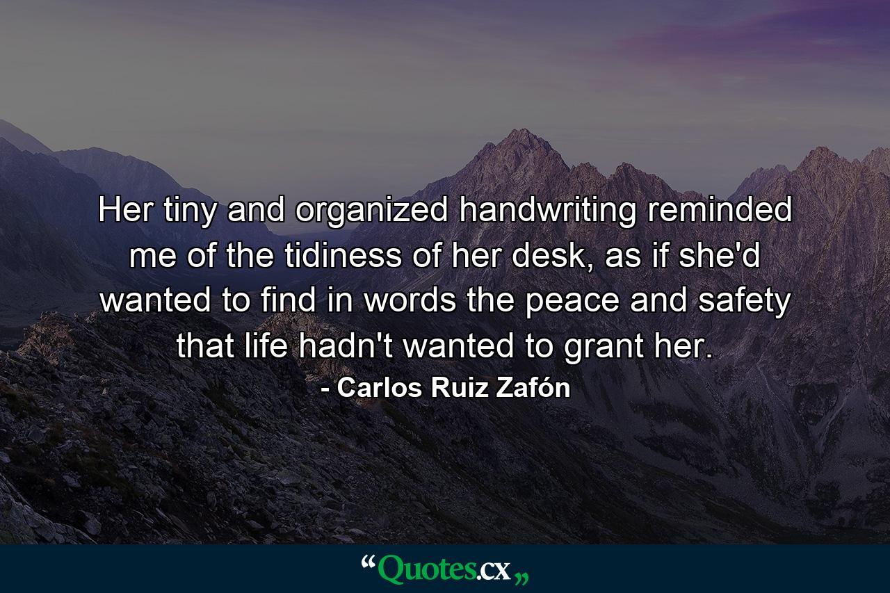 Her tiny and organized handwriting reminded me of the tidiness of her desk, as if she'd wanted to find in words the peace and safety that life hadn't wanted to grant her. - Quote by Carlos Ruiz Zafón